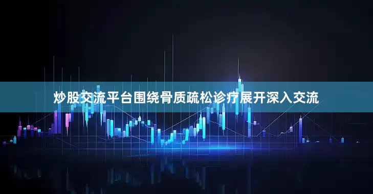 炒股交流平台围绕骨质疏松诊疗展开深入交流