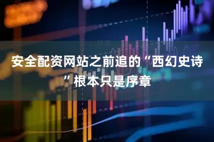 安全配资网站之前追的“西幻史诗”根本只是序章