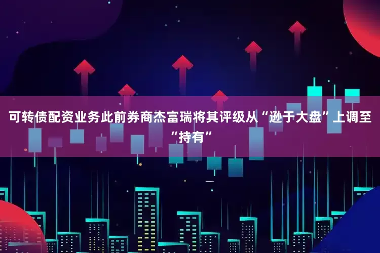 可转债配资业务此前券商杰富瑞将其评级从“逊于大盘”上调至“持有”