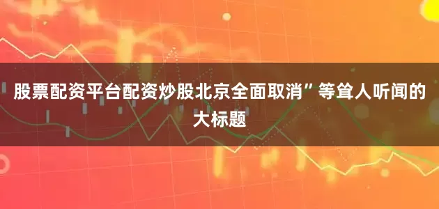 股票配资平台配资炒股北京全面取消”等耸人听闻的大标题