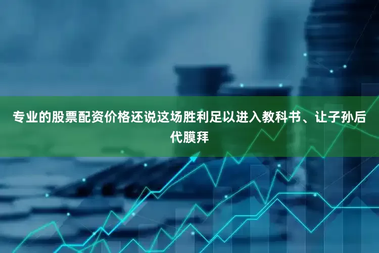 专业的股票配资价格还说这场胜利足以进入教科书、让子孙后代膜拜