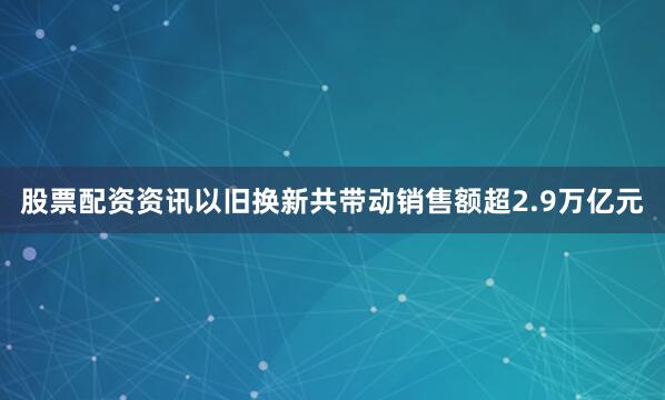 股票配资资讯以旧换新共带动销售额超2.9万亿元