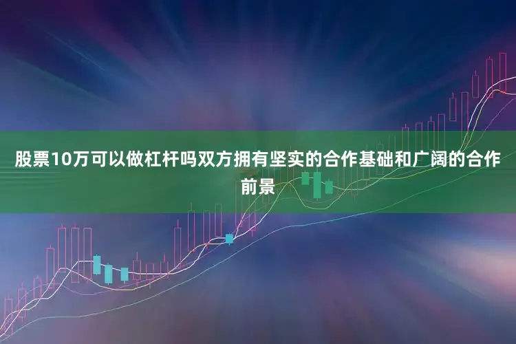 股票10万可以做杠杆吗双方拥有坚实的合作基础和广阔的合作前景
