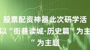 股票配资神器此次研学活动以“街巷读城·历史篇”为主题